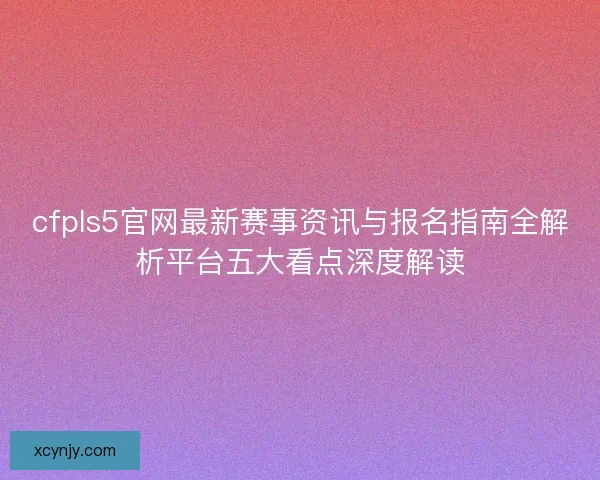 cfpls5官网最新赛事资讯与报名指南全解析平台五大看点深度解读