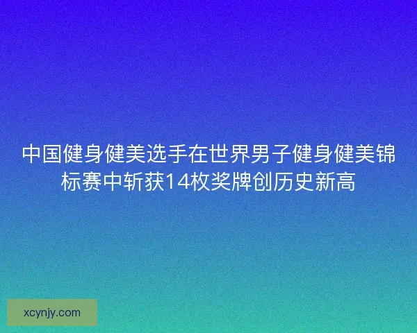 中国健身健美选手在世界男子健身健美锦标赛中斩获14枚奖牌创历史新高
