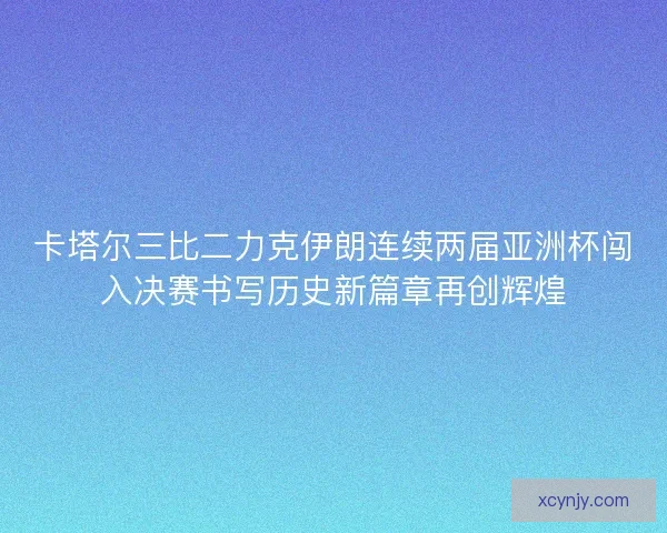 卡塔尔三比二力克伊朗连续两届亚洲杯闯入决赛书写历史新篇章再创辉煌