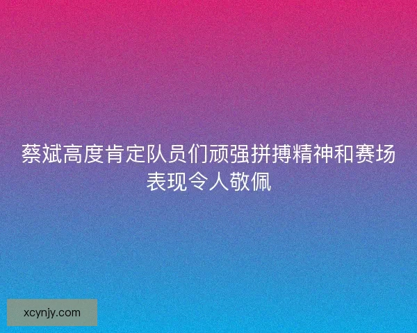 蔡斌高度肯定队员们顽强拼搏精神和赛场表现令人敬佩