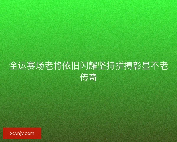 全运赛场老将依旧闪耀坚持拼搏彰显不老传奇